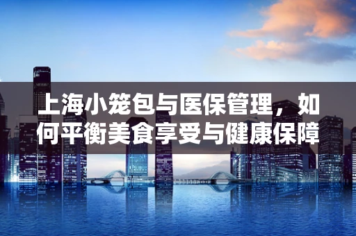 上海小笼包与医保管理，如何平衡美食享受与健康保障？