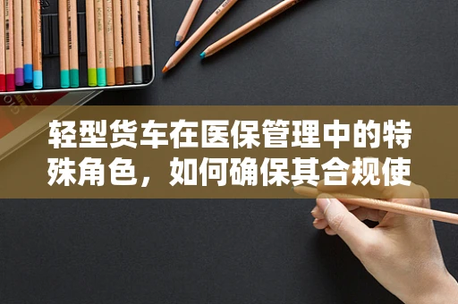 轻型货车在医保管理中的特殊角色，如何确保其合规使用？