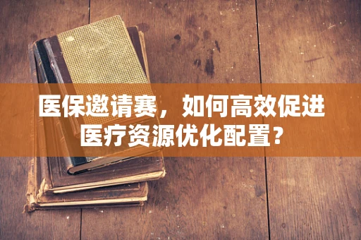 医保邀请赛，如何高效促进医疗资源优化配置？