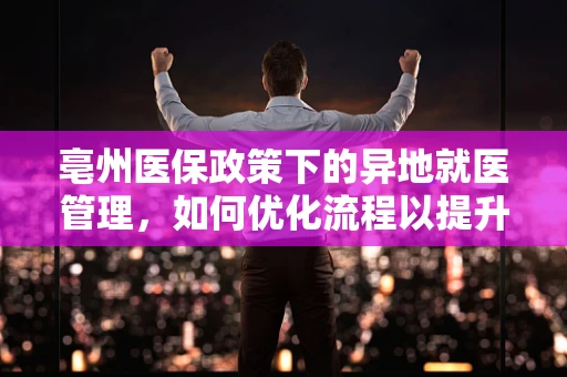 亳州医保政策下的异地就医管理，如何优化流程以提升患者体验？