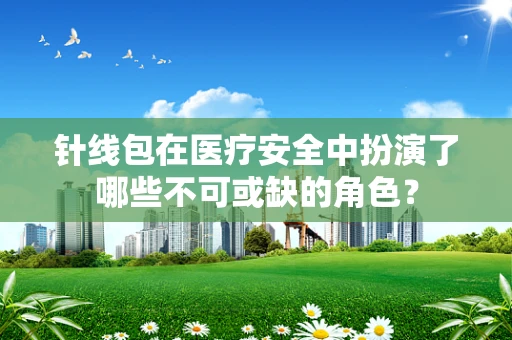 针线包在医疗安全中扮演了哪些不可或缺的角色？