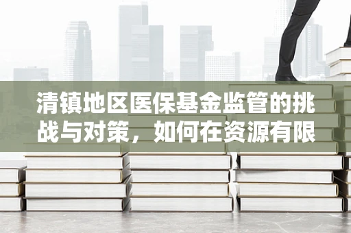 清镇地区医保基金监管的挑战与对策，如何在资源有限中保障医疗质量？