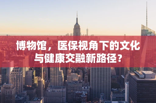 博物馆，医保视角下的文化与健康交融新路径？