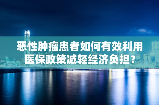 恶性肿瘤患者如何有效利用医保政策减轻经济负担？