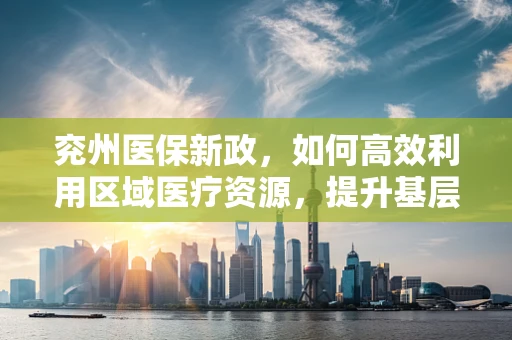 兖州医保新政，如何高效利用区域医疗资源，提升基层医疗服务质量？