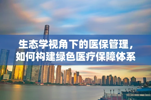 生态学视角下的医保管理，如何构建绿色医疗保障体系？