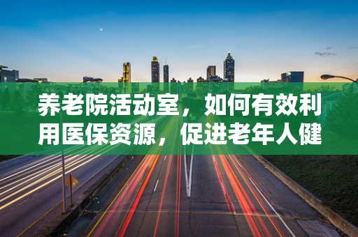 养老院活动室，如何有效利用医保资源，促进老年人健康与社交？