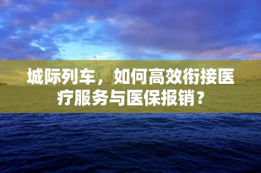 城际列车，如何高效衔接医疗服务与医保报销？