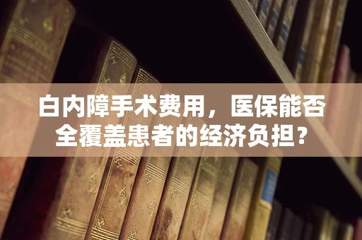 白内障手术费用，医保能否全覆盖患者的经济负担？