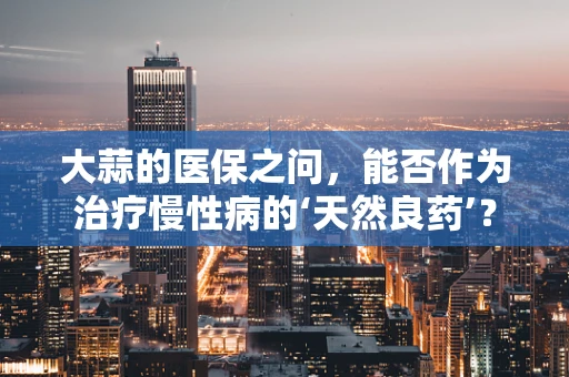 大蒜的医保之问，能否作为治疗慢性病的‘天然良药’？