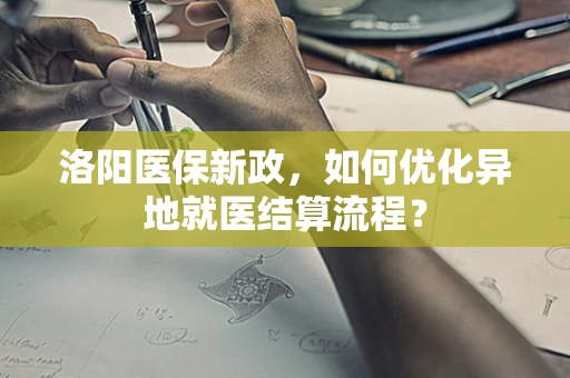 洛阳医保新政，如何优化异地就医结算流程？
