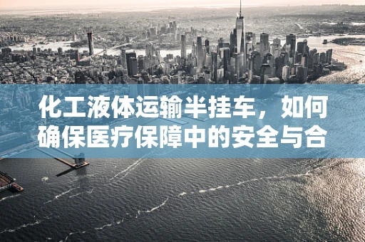 化工液体运输半挂车，如何确保医疗保障中的安全与合规？