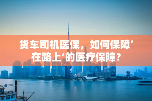 货车司机医保，如何保障‘在路上’的医疗保障？