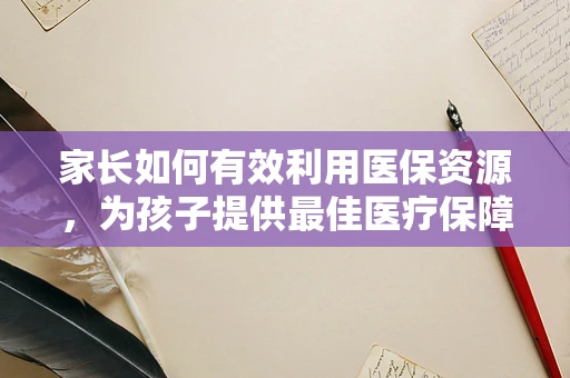 家长如何有效利用医保资源，为孩子提供最佳医疗保障？