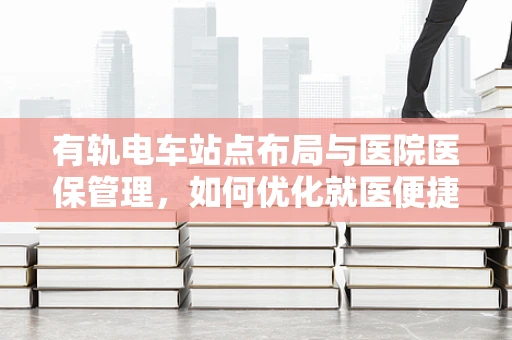 有轨电车站点布局与医院医保管理，如何优化就医便捷性？