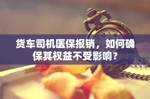 货车司机医保报销，如何确保其权益不受影响？