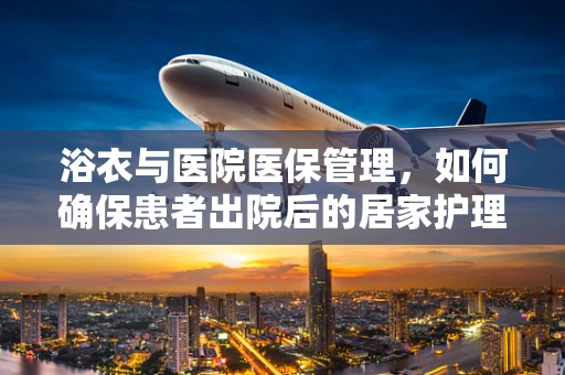 浴衣与医院医保管理，如何确保患者出院后的居家护理安全？