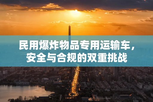 民用爆炸物品专用运输车，安全与合规的双重挑战