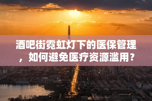 酒吧街霓虹灯下的医保管理，如何避免医疗资源滥用？