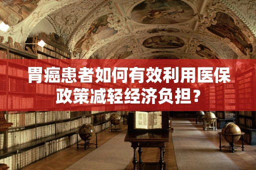 胃癌患者如何有效利用医保政策减轻经济负担？