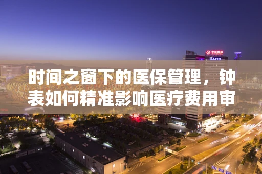 时间之窗下的医保管理，钟表如何精准影响医疗费用审核？