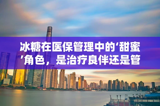 冰糖在医保管理中的‘甜蜜’角色，是治疗良伴还是管理盲区？