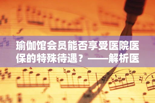 瑜伽馆会员能否享受医院医保的特殊待遇？——解析医保覆盖范围与瑜伽活动的界限