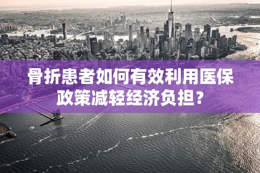 骨折患者如何有效利用医保政策减轻经济负担？