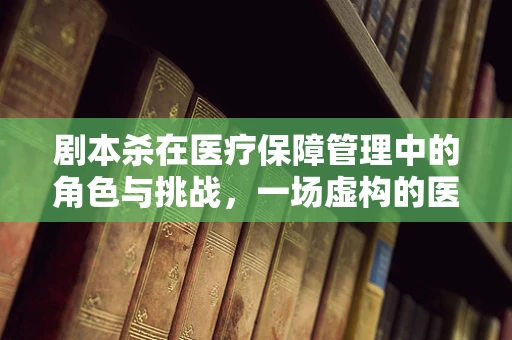 剧本杀在医疗保障管理中的角色与挑战，一场虚构的医保知识探险