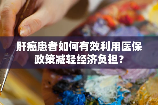 肝癌患者如何有效利用医保政策减轻经济负担？