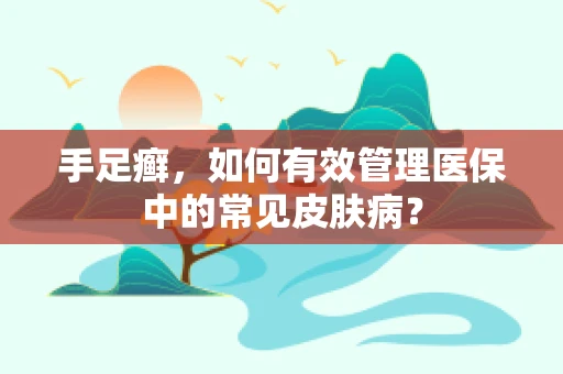 手足癣，如何有效管理医保中的常见皮肤病？