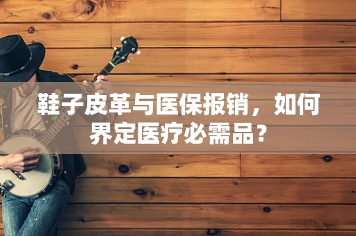 鞋子皮革与医保报销，如何界定医疗必需品？