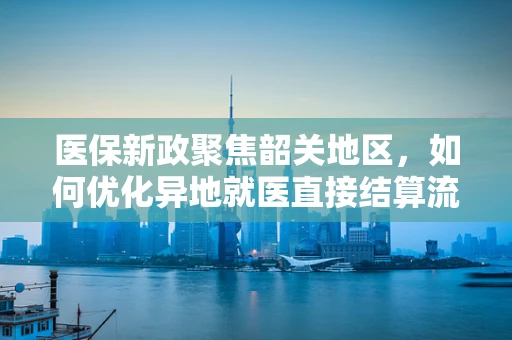 医保新政聚焦韶关地区，如何优化异地就医直接结算流程，提升患者体验？