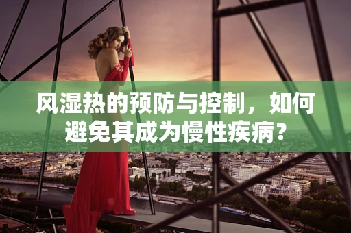 风湿热的预防与控制，如何避免其成为慢性疾病？