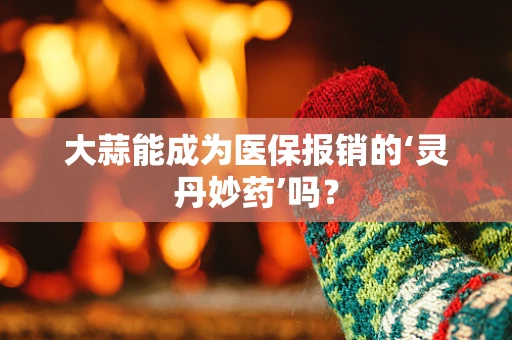 大蒜能成为医保报销的‘灵丹妙药’吗？