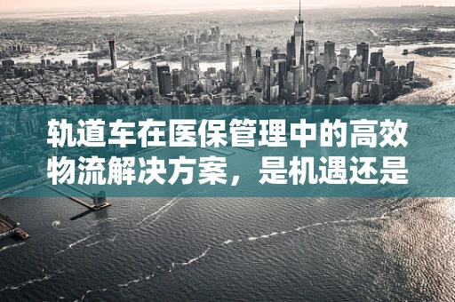 轨道车在医保管理中的高效物流解决方案，是机遇还是挑战？