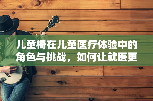 儿童椅在儿童医疗体验中的角色与挑战，如何让就医更温馨？