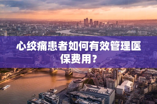 心绞痛患者如何有效管理医保费用？