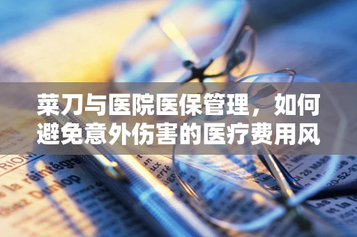 菜刀与医院医保管理，如何避免意外伤害的医疗费用风险？