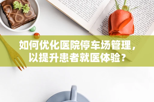 如何优化医院停车场管理，以提升患者就医体验？