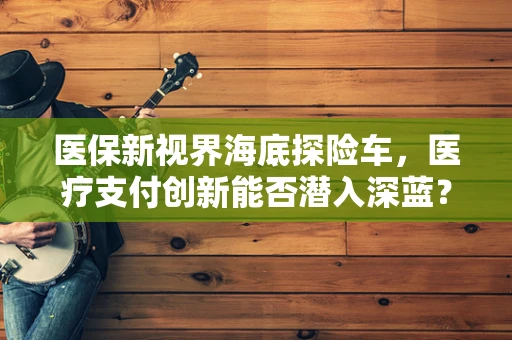 医保新视界海底探险车，医疗支付创新能否潜入深蓝？