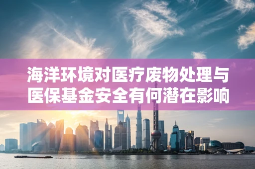 海洋环境对医疗废物处理与医保基金安全有何潜在影响？