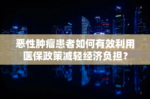 恶性肿瘤患者如何有效利用医保政策减轻经济负担？
