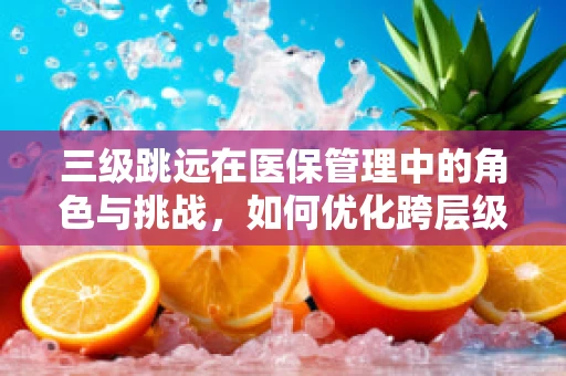 三级跳远在医保管理中的角色与挑战，如何优化跨层级费用控制？