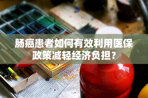 肠癌患者如何有效利用医保政策减轻经济负担？