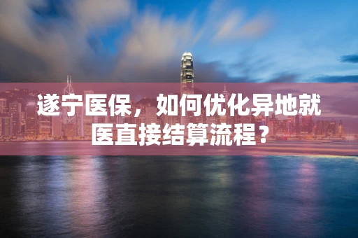 遂宁医保，如何优化异地就医直接结算流程？