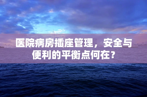 医院病房插座管理，安全与便利的平衡点何在？