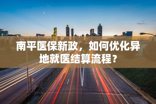 南平医保新政，如何优化异地就医结算流程？