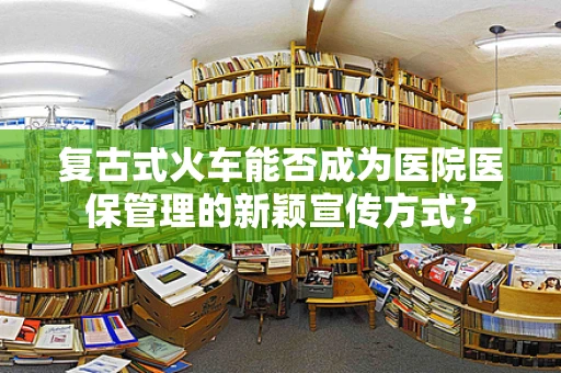 复古式火车能否成为医院医保管理的新颖宣传方式？