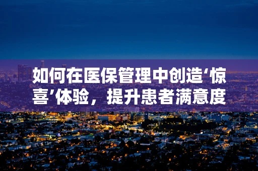 如何在医保管理中创造‘惊喜’体验，提升患者满意度？